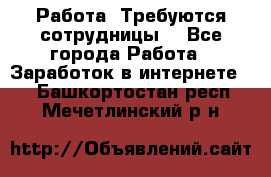 Работа .Требуются сотрудницы  - Все города Работа » Заработок в интернете   . Башкортостан респ.,Мечетлинский р-н